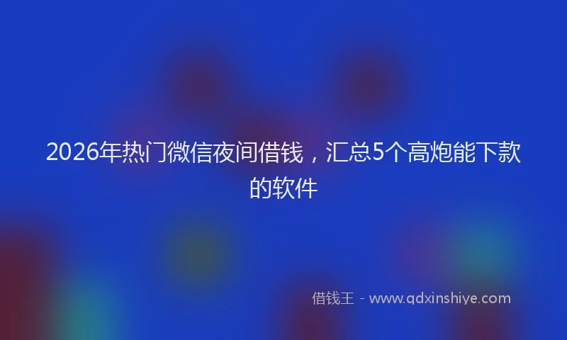 2026年热门微信夜间借钱，汇总5个高炮能下款的软件
