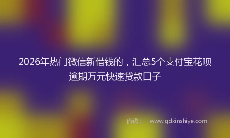 2026年热门微信新借钱的，汇总5个支付宝花呗逾期万元快速贷款口子