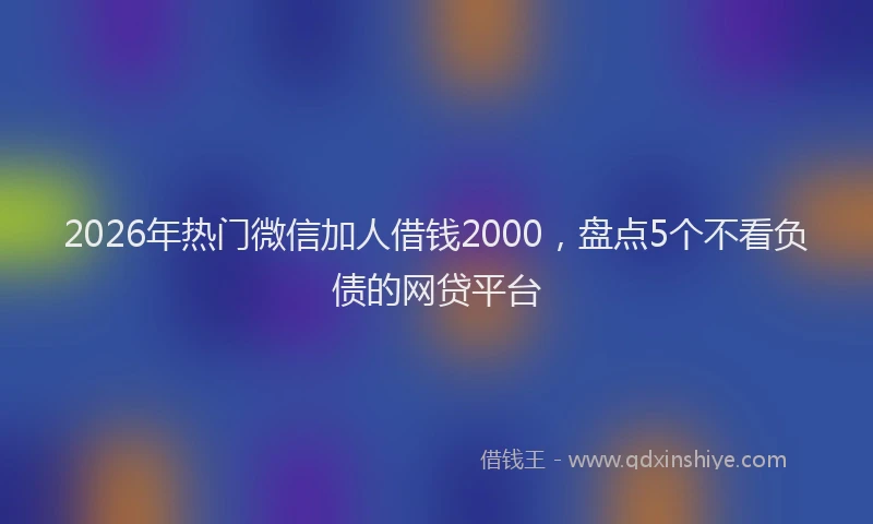 2026年热门微信加人借钱2000，盘点5个不看负债的网贷平台