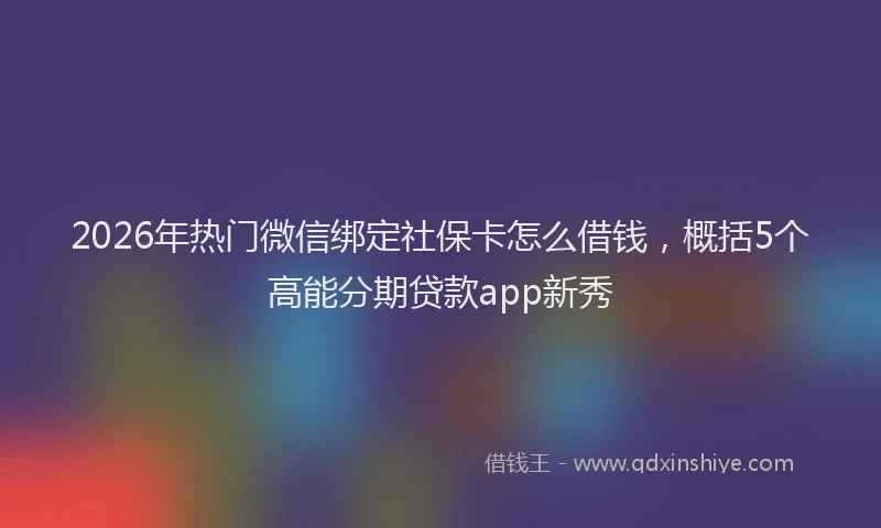 2026年热门微信绑定社保卡怎么借钱，概括5个高能分期贷款app新秀