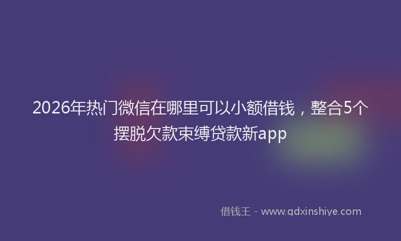 2026年热门微信在哪里可以小额借钱，整合5个摆脱欠款束缚贷款新app