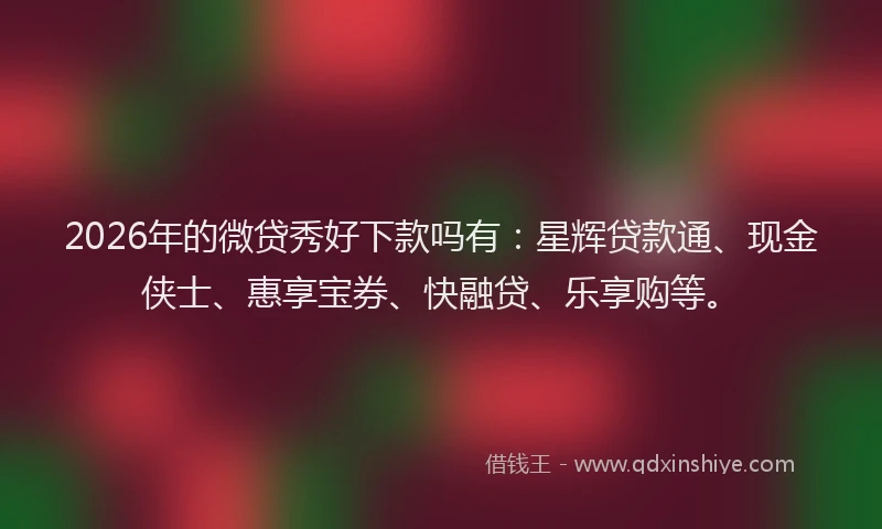 2026年的微贷秀好下款吗有：星辉贷款通、现金侠士、惠享宝券、快融贷、乐享购等。