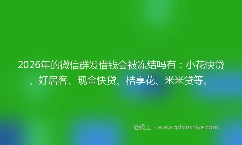2026年的微信群发借钱会被冻结吗有：小花快贷、好居客、现金快贷、桔享花、米米贷等。
