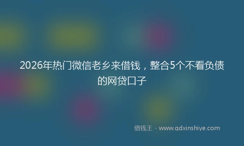 2026年热门微信老乡来借钱，整合5个不看负债的网贷口子