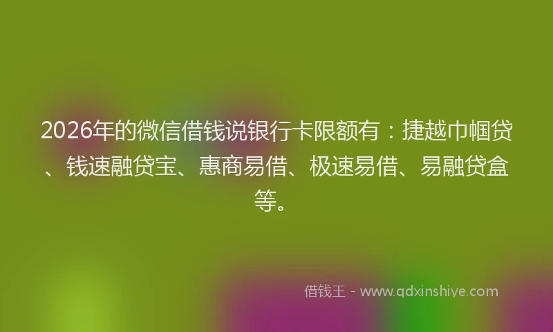 2026年的微信借钱说银行卡限额有：捷越巾帼贷、钱速融贷宝、惠商易借、极速易借、易融贷盒等。