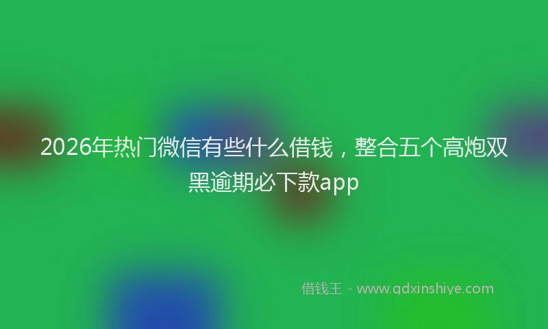2026年热门微信有些什么借钱，整合五个高炮双黑逾期必下款app
