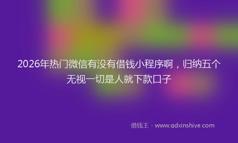 2026年热门微信有没有借钱小程序啊，归纳五个无视一切是人就下款口子
