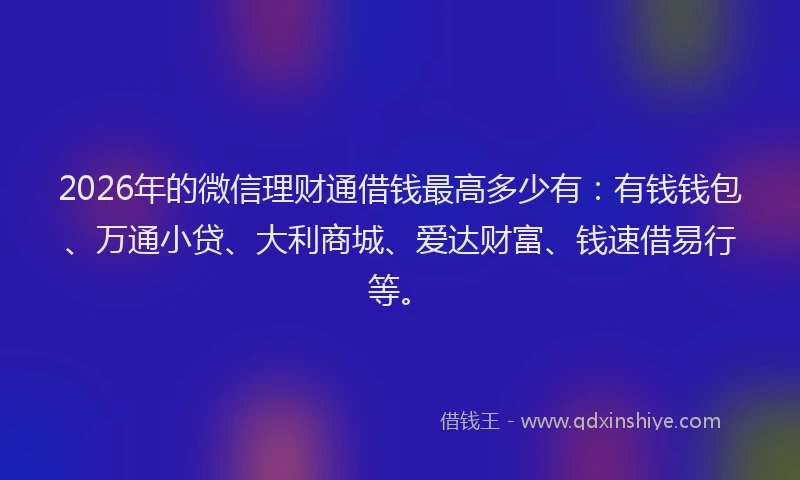 2026年的微信理财通借钱最高多少有：有钱钱包、万通小贷、大利商城、爱达财富、钱速借易行等。