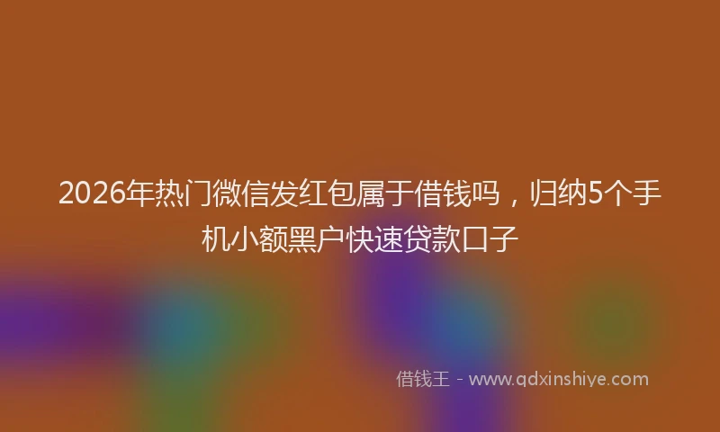 2026年热门微信发红包属于借钱吗，归纳5个手机小额黑户快速贷款口子