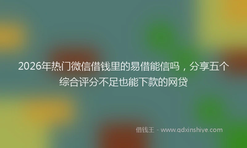 2026年热门微信借钱里的易借能信吗，分享五个综合评分不足也能下款的网贷