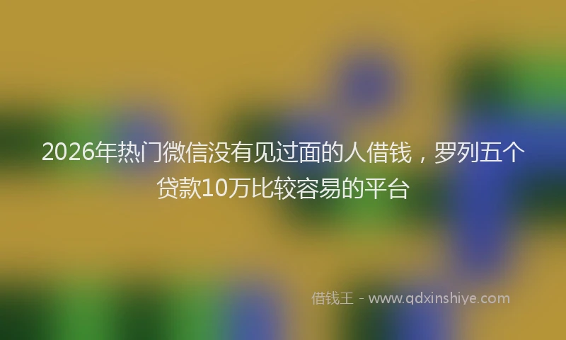 2026年热门微信没有见过面的人借钱，罗列五个贷款10万比较容易的平台