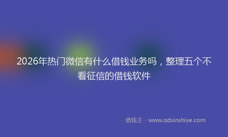 2026年热门微信有什么借钱业务吗，整理五个不看征信的借钱软件