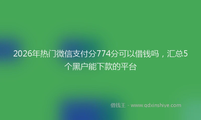 2026年热门微信支付分774分可以借钱吗，汇总5个黑户能下款的平台