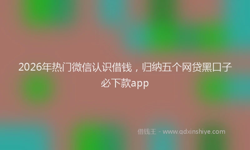 2026年热门微信认识借钱，归纳五个网贷黑口子必下款app