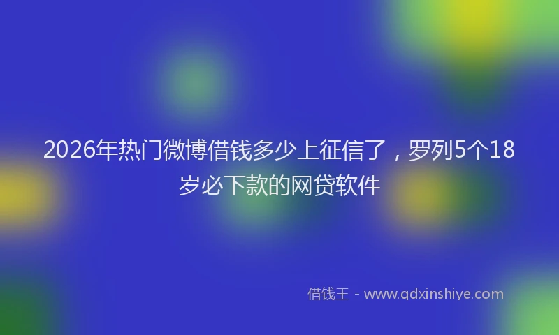 2026年热门微博借钱多少上征信了，罗列5个18岁必下款的网贷软件