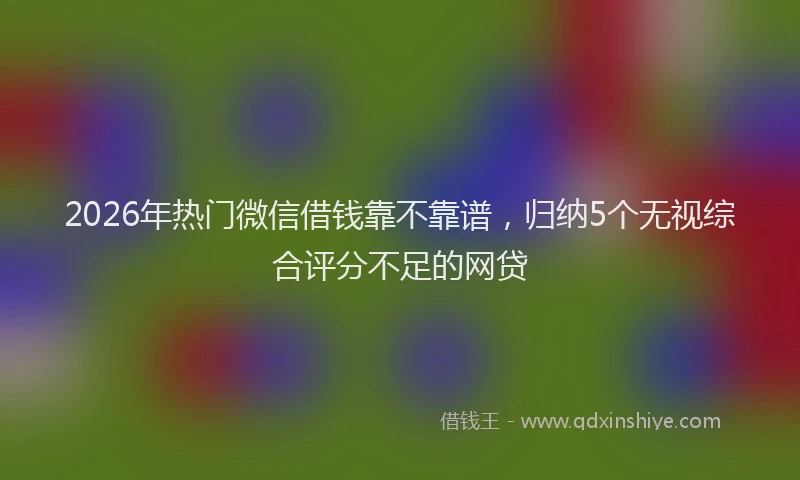 2026年热门微信借钱靠不靠谱，归纳5个无视综合评分不足的网贷