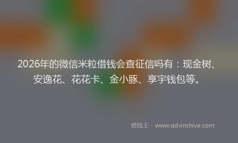 2026年的微信米粒借钱会查征信吗有：现金树、安逸花、花花卡、金小豚、享宇钱包等。