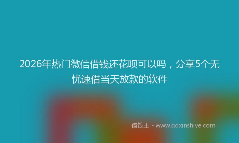 2026年热门微信借钱还花呗可以吗,分享5个无忧速借当天放款的软件