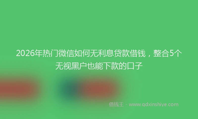 2026年热门微信如何无利息贷款借钱，整合5个无视黑户也能下款的口子
