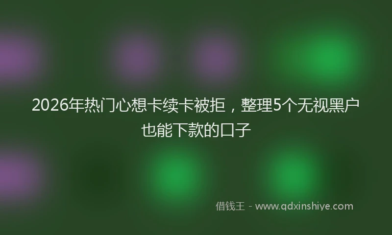 2026年热门心想卡续卡被拒，整理5个无视黑户也能下款的口子