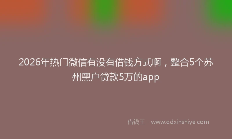 2026年热门微信有没有借钱方式啊，整合5个苏州黑户贷款5万的app