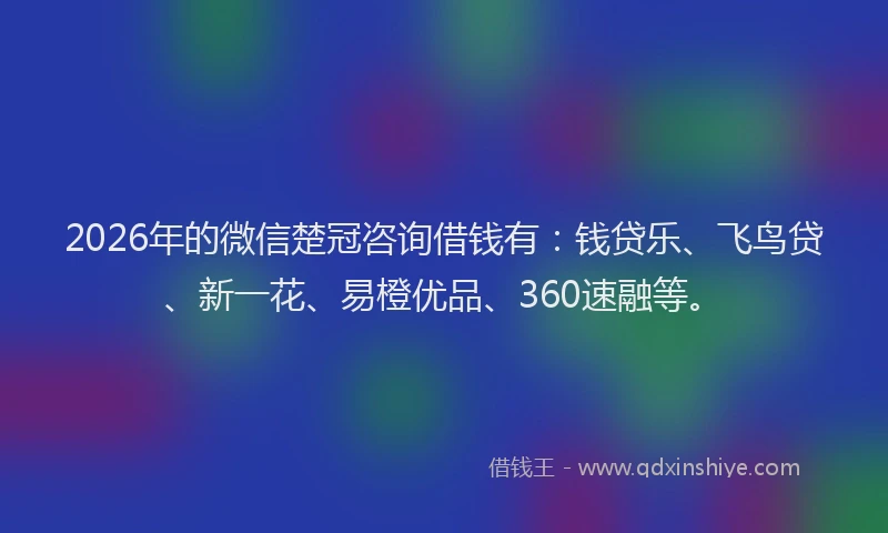2026年的微信楚冠咨询借钱有：钱贷乐、飞鸟贷、新一花、易橙优品、360速融等。