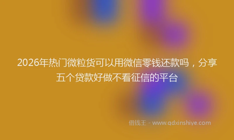 2026年热门微粒货可以用微信零钱还款吗，分享五个贷款好做不看征信的平台