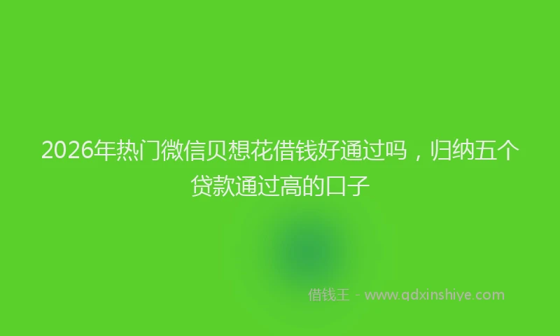 2026年热门微信贝想花借钱好通过吗，归纳五个贷款通过高的口子