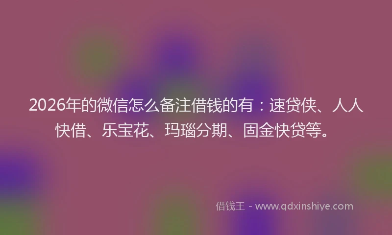 2026年的微信怎么备注借钱的有：速贷侠、人人快借、乐宝花、玛瑙分期、固金快贷等。