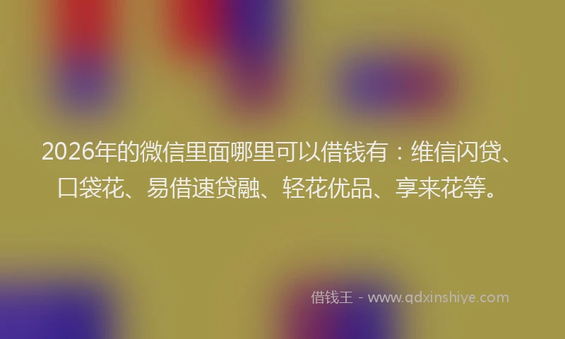 2026年的微信里面哪里可以借钱有：维信闪贷、口袋花、易借速贷融、轻花优品、享来花等。