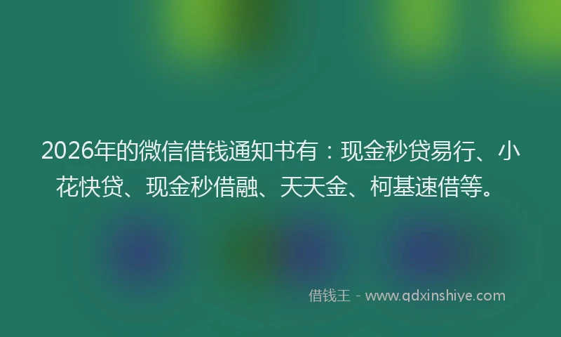 2026年的微信借钱通知书有：现金秒贷易行、小花快贷、现金秒借融、天天金、柯基速借等。