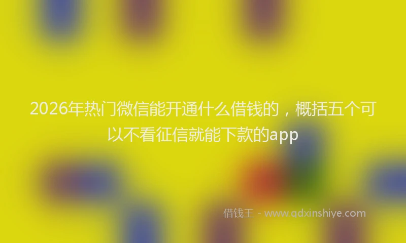2026年热门微信能开通什么借钱的，概括五个可以不看征信就能下款的app
