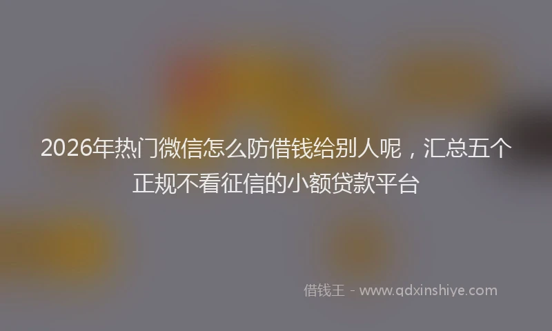 2026年热门微信怎么防借钱给别人呢，汇总五个正规不看征信的小额贷款平台