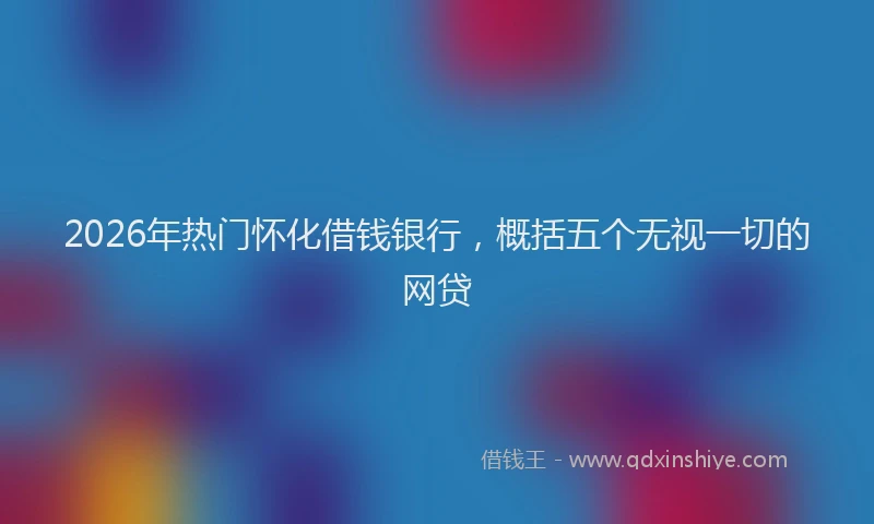 2026年热门怀化借钱银行，概括五个无视一切的网贷