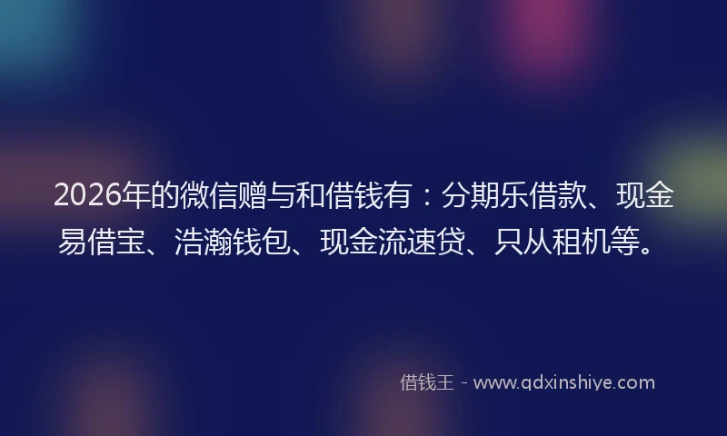 2026年的微信赠与和借钱有：分期乐借款、现金易借宝、浩瀚钱包、现金流速贷、只从租机等。