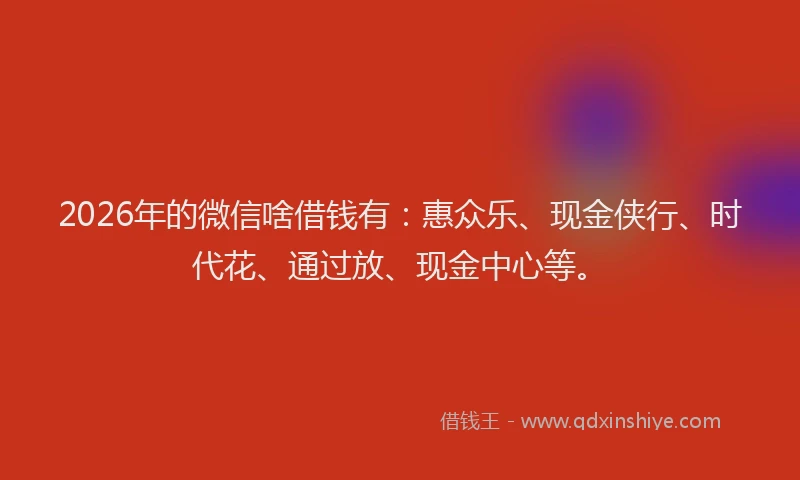 2026年的微信啥借钱有：惠众乐、现金侠行、时代花、通过放、现金中心等。