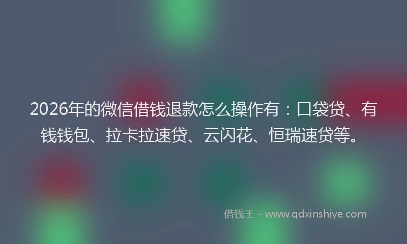 2026年的微信借钱退款怎么操作有：口袋贷、有钱钱包、拉卡拉速贷、云闪花、恒瑞速贷等。