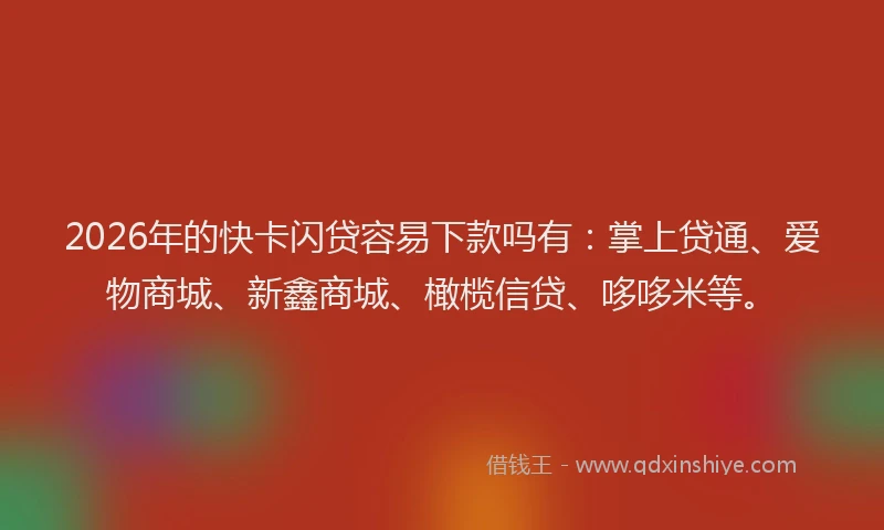 2026年的快卡闪贷容易下款吗有：掌上贷通、爱物商城、新鑫商城、橄榄信贷、哆哆米等。