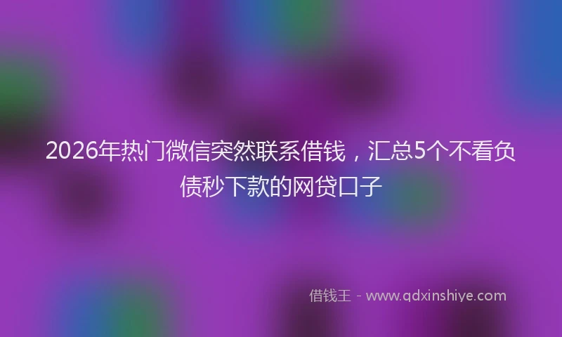 2026年热门微信突然联系借钱，汇总5个不看负债秒下款的网贷口子