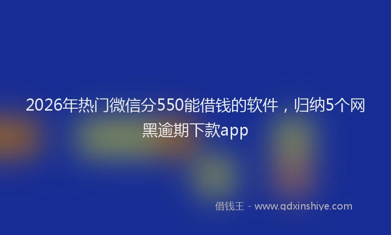 2026年热门微信分550能借钱的软件，归纳5个网黑逾期下款app