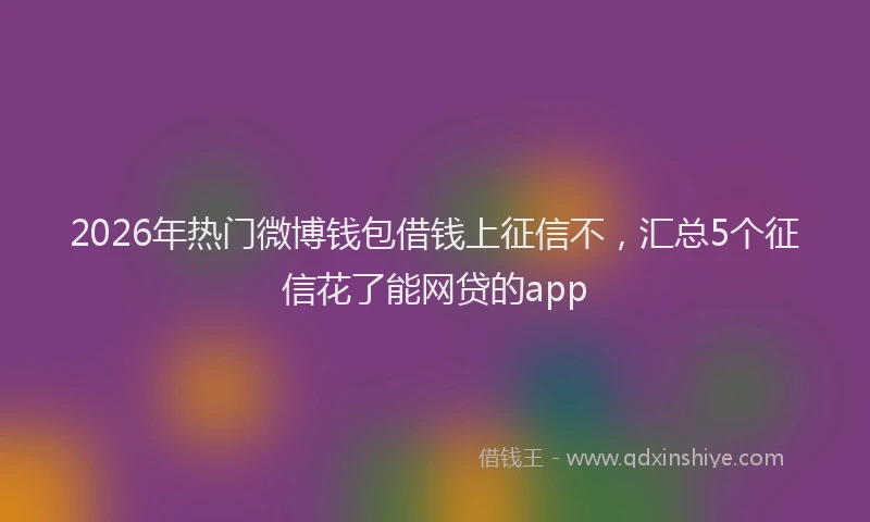 2026年热门微博钱包借钱上征信不，汇总5个征信花了能网贷的app