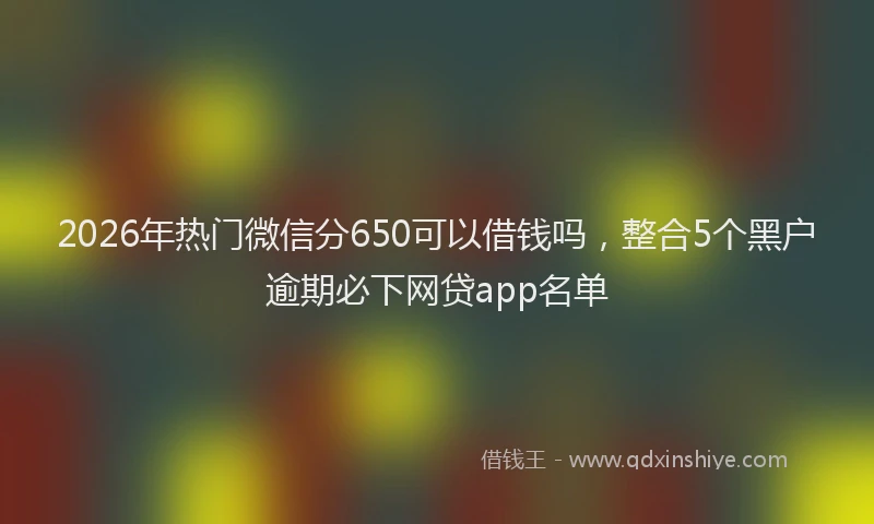 2026年热门微信分650可以借钱吗，整合5个黑户逾期必下网贷app名单