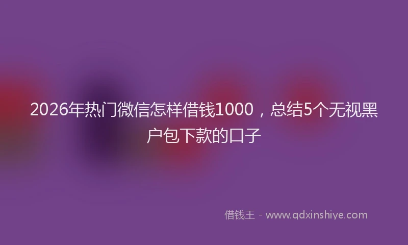 2026年热门微信怎样借钱1000，总结5个无视黑户包下款的口子