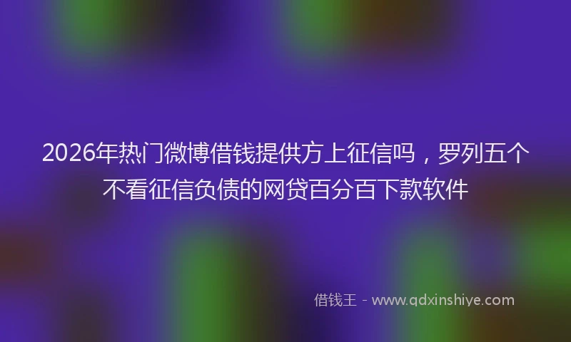 2026年热门微博借钱提供方上征信吗，罗列五个不看征信负债的网贷百分百下款软件