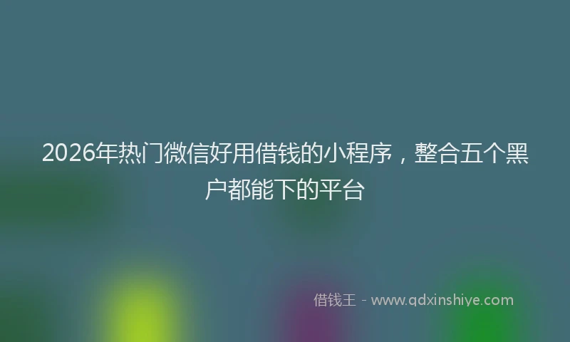 2026年热门微信好用借钱的小程序，整合五个黑户都能下的平台