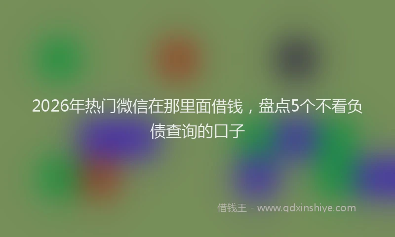 2026年热门微信在那里面借钱，盘点5个不看负债查询的口子