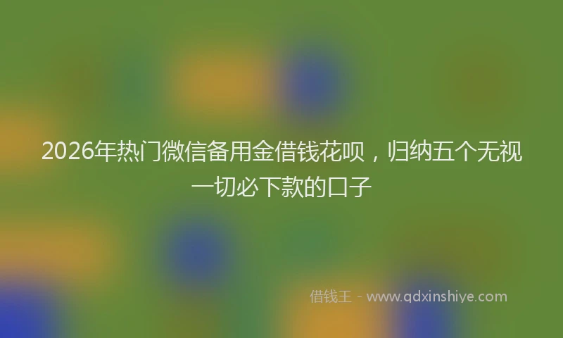 2026年热门微信备用金借钱花呗，归纳五个无视一切必下款的口子