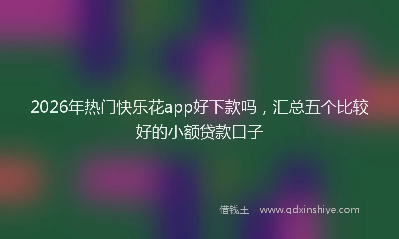 2026年热门快乐花app好下款吗,汇总五个比较好的小额贷款口子