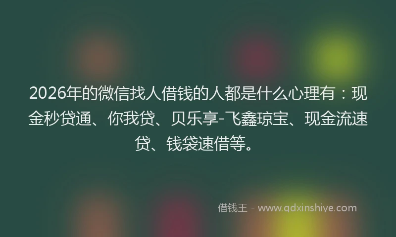 2026年的微信找人借钱的人都是什么心理有：现金秒贷通、你我贷、贝乐享-飞鑫琼宝、现金流速贷、钱袋速借等。