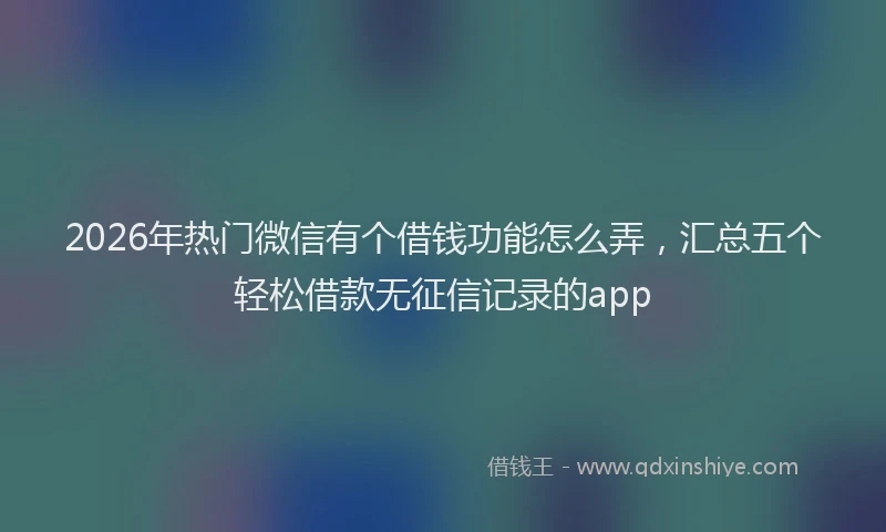 2026年热门微信有个借钱功能怎么弄，汇总五个轻松借款无征信记录的app